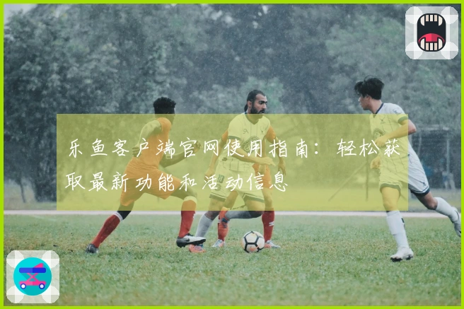 乐鱼客户端官网使用指南：轻松获取最新功能和活动信息
