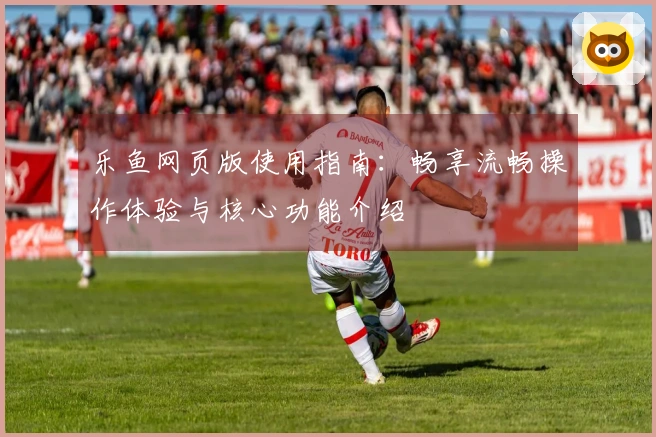 乐鱼网页版使用指南：畅享流畅操作体验与核心功能介绍