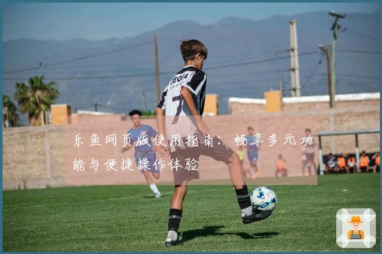 乐鱼网页版使用指南：畅享多元功能与便捷操作体验