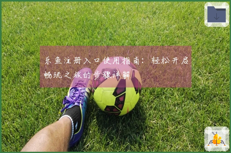 乐鱼注册入口使用指南:轻松开启畅玩之旅的步骤详解