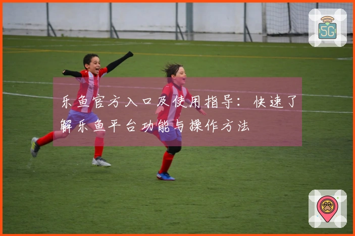 乐鱼官方入口及使用指导：快速了解乐鱼平台功能与操作方法