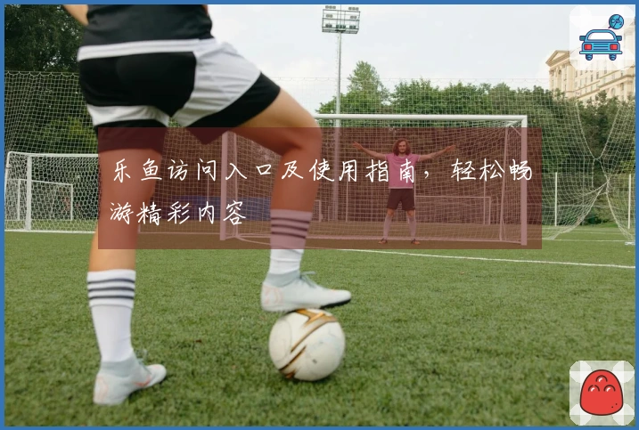 乐鱼访问入口及使用指南，轻松畅游精彩内容