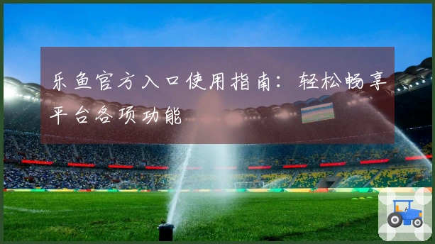 乐鱼官方入口使用指南：轻松畅享平台各项功能