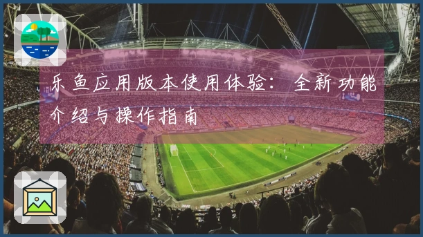 乐鱼应用版本使用体验：全新功能介绍与操作指南