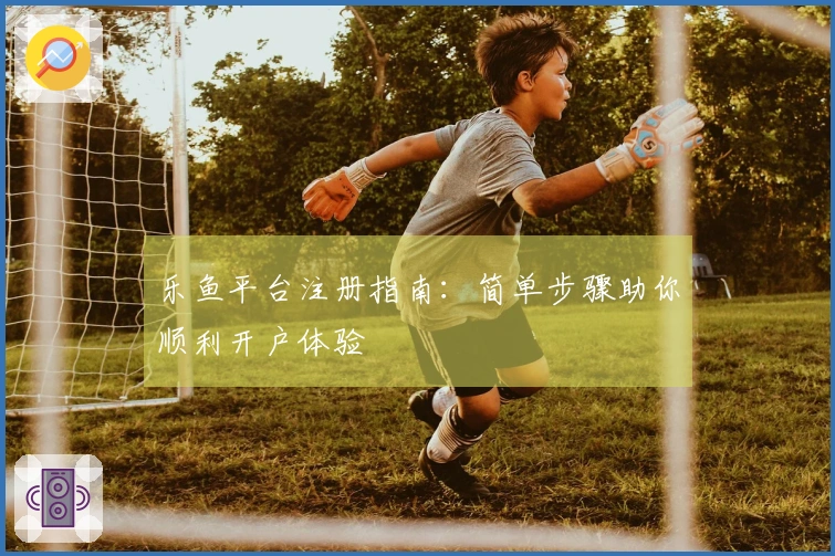 乐鱼平台注册指南：简单步骤助你顺利开户体验
