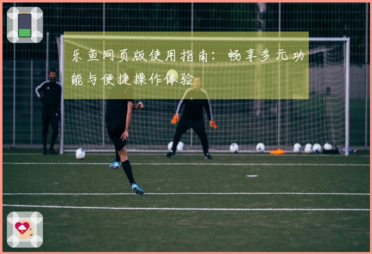 乐鱼网页版使用指南：畅享多元功能与便捷操作体验