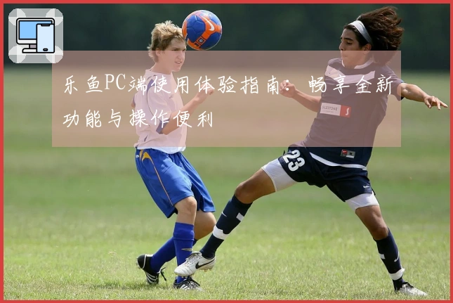 乐鱼PC端使用体验指南：畅享全新功能与操作便利
