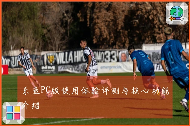 乐鱼PC版使用体验评测与核心功能介绍