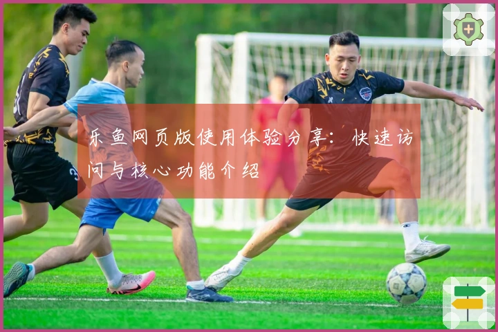 乐鱼网页版使用体验分享：快速访问与核心功能介绍