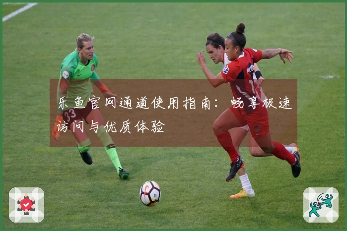 乐鱼官网通道使用指南：畅享极速访问与优质体验