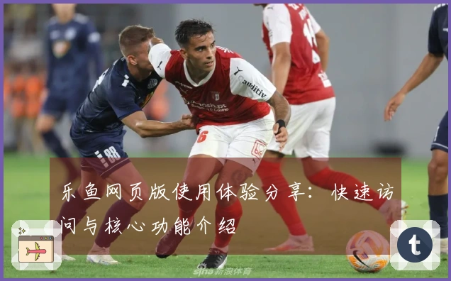 乐鱼网页版使用体验分享：快速访问与核心功能介绍