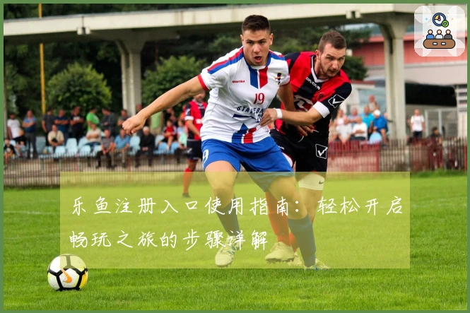 乐鱼注册入口使用指南：轻松开启畅玩之旅的步骤详解